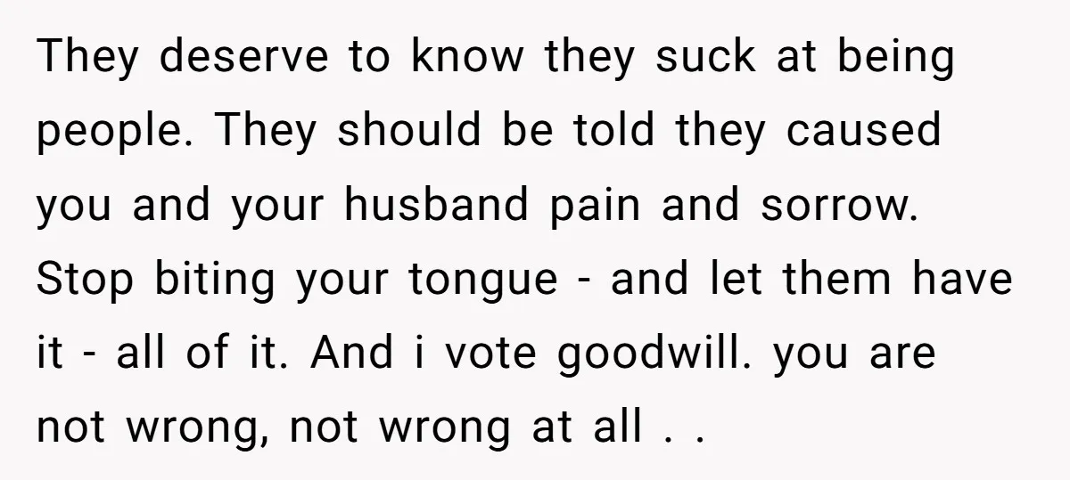 They deserve to know they suck at being people. They should be told they caused you and your husband pain and sorrow. Stop biting your tongue - and let them...