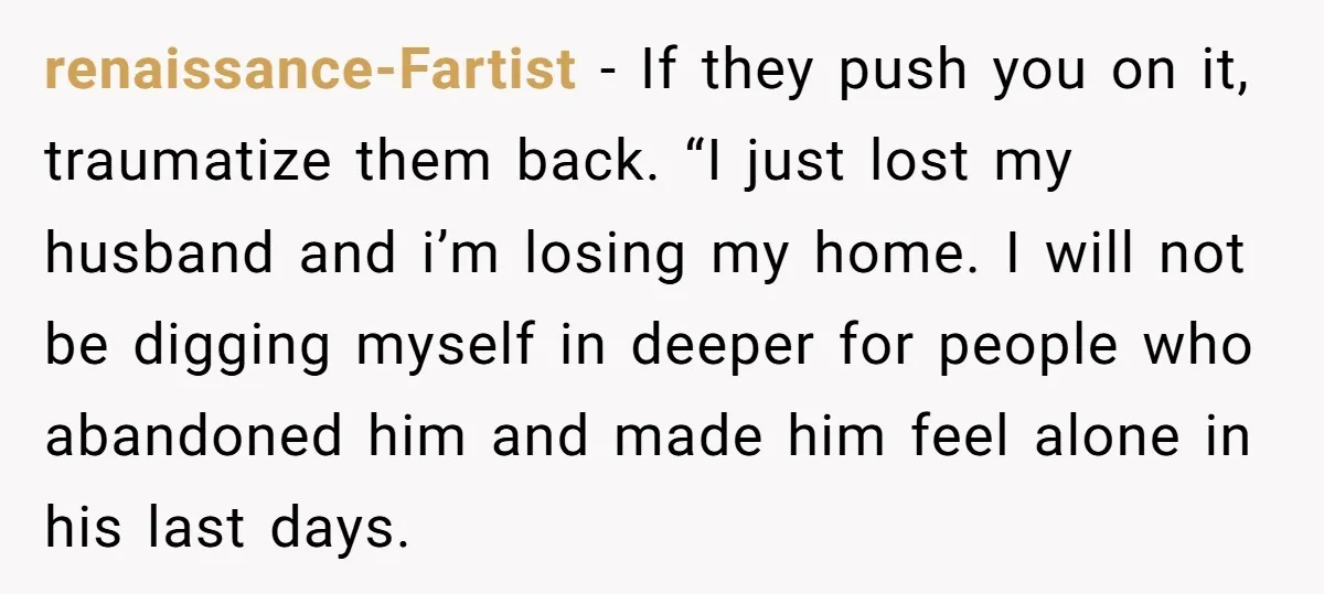 renaissance-Fartist − If they push you on it, traumatize them back. “I just lost my husband and i’m losing my home. I will not be digging myself in deeper for...
