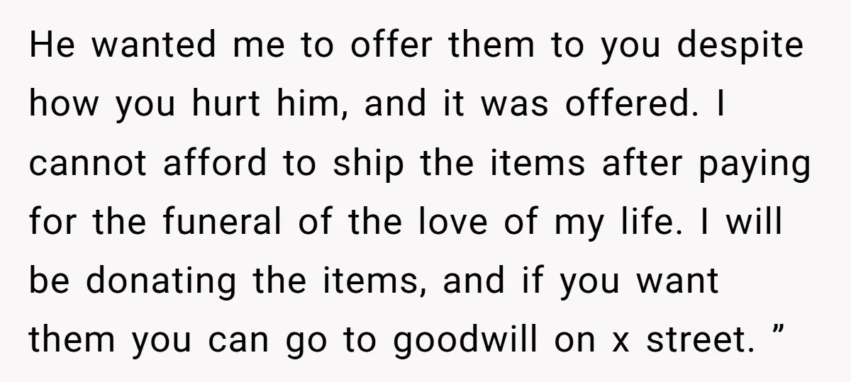 He wanted me to offer them to you despite how you hurt him, and it was offered. I cannot afford to ship the items after paying for the funeral of...