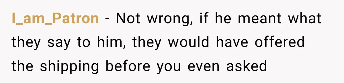 I_am_Patron − Not wrong, if he meant what they say to him, they would have offered the shipping before you even asked