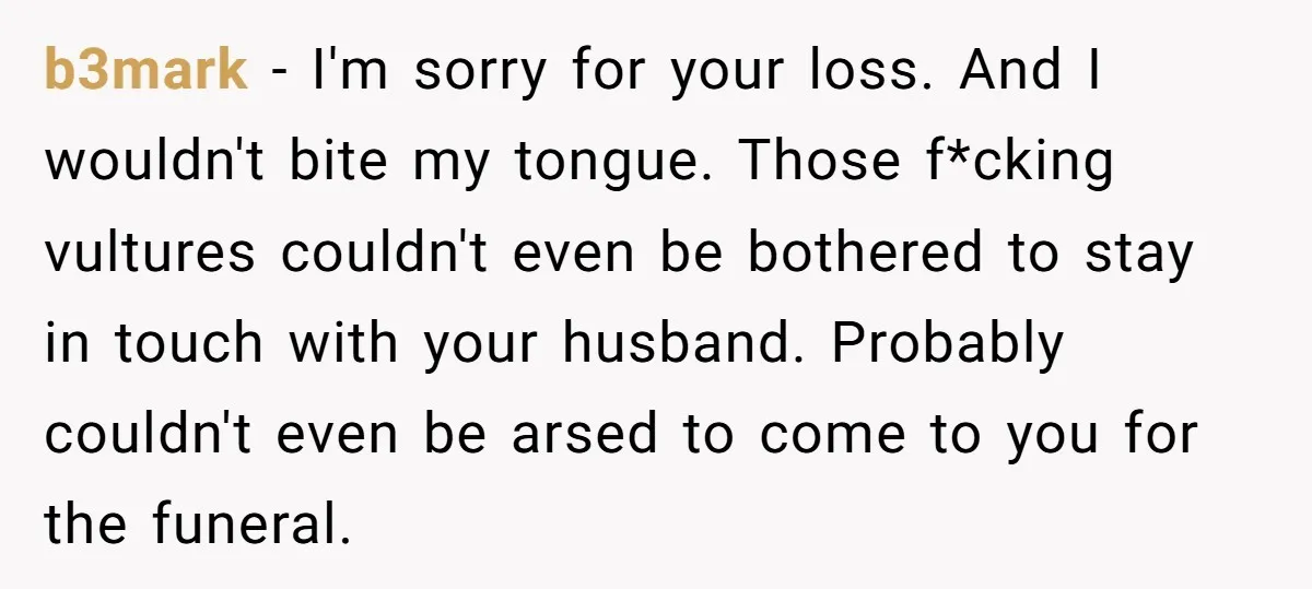 b3mark − I'm sorry for your loss. And I wouldn't bite my tongue. Those f*cking vultures couldn't even be bothered to stay in touch with your husband. Probably couldn't even...