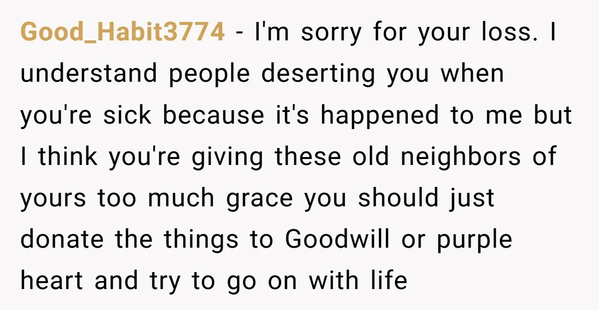 Good_Habit3774 − I'm sorry for your loss. I understand people deserting you when you're sick because it's happened to me but I think you're giving these old neighbors of yours...