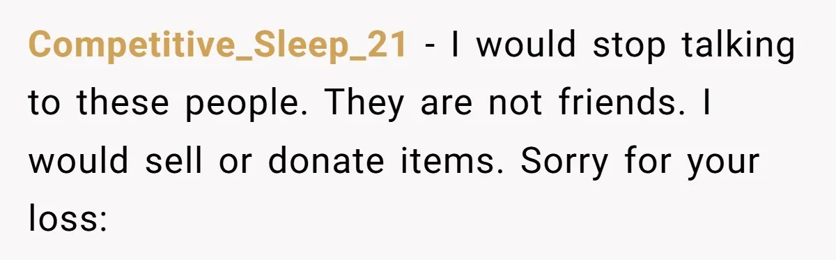 Competitive_Sleep_21 − I would stop talking to these people. They are not friends. I would sell or donate items. Sorry for your loss: