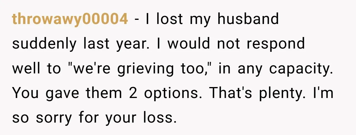 throwawy00004 − I lost my husband suddenly last year. I would not respond well to "we're grieving too," in any capacity. You gave them 2 options. That's plenty. I'm so...