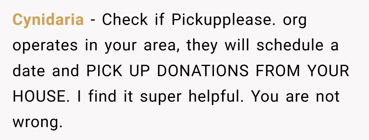 Cynidaria − Check if Pickupplease. org operates in your area, they will schedule a date and PICK UP DONATIONS FROM YOUR HOUSE. I find it super helpful. You are not...