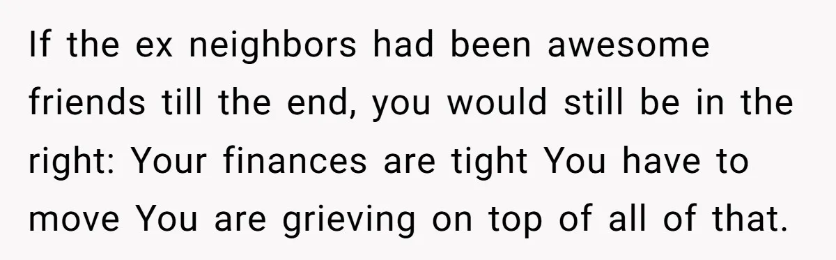 If the ex neighbors had been awesome friends till the end, you would still be in the right: Your finances are tight You have to move You are grieving on...