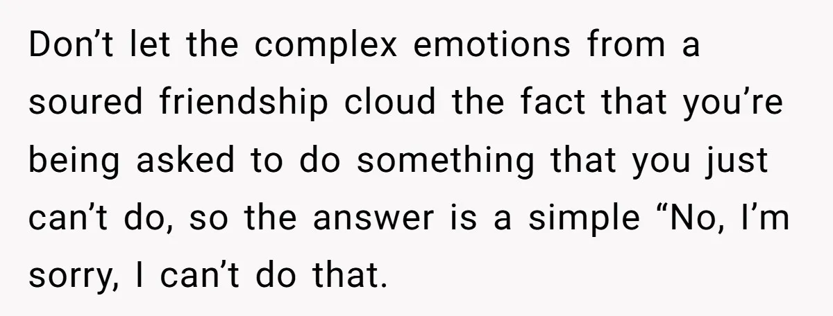 Don’t let the complex emotions from a soured friendship cloud the fact that you’re being asked to do something that you just can’t do, so the answer is a simple...