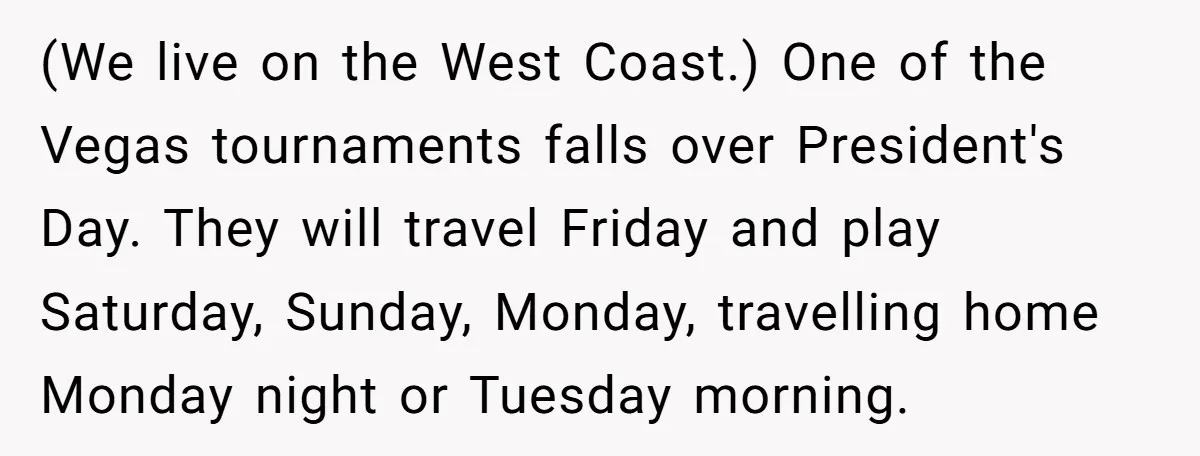 (We live on the West Coast.) One of the Vegas tournaments falls over President's Day. They will travel Friday and play Saturday, Sunday, Monday, travelling home Monday night or Tuesday...