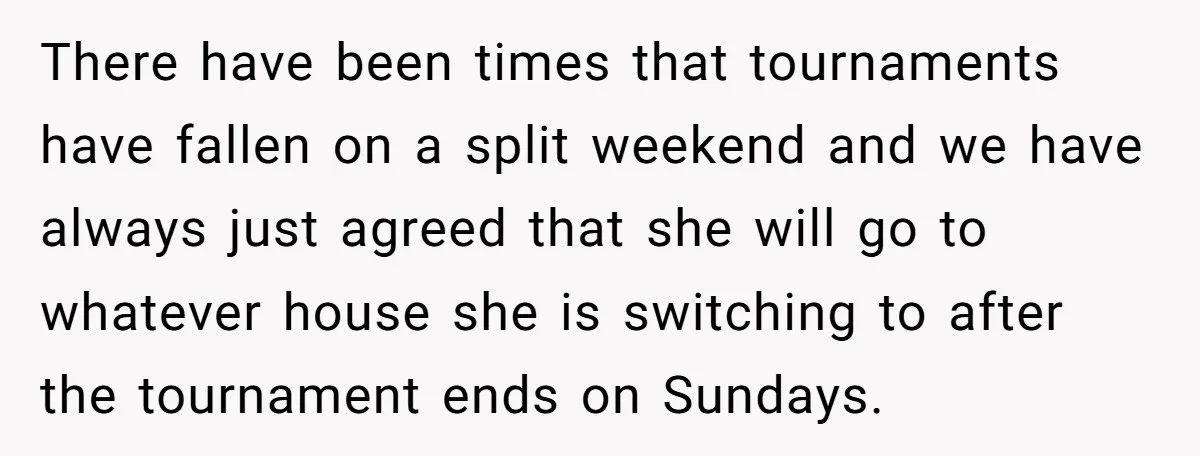 There have been times that tournaments have fallen on a split weekend and we have always just agreed that she will go to whatever house she is switching to after...