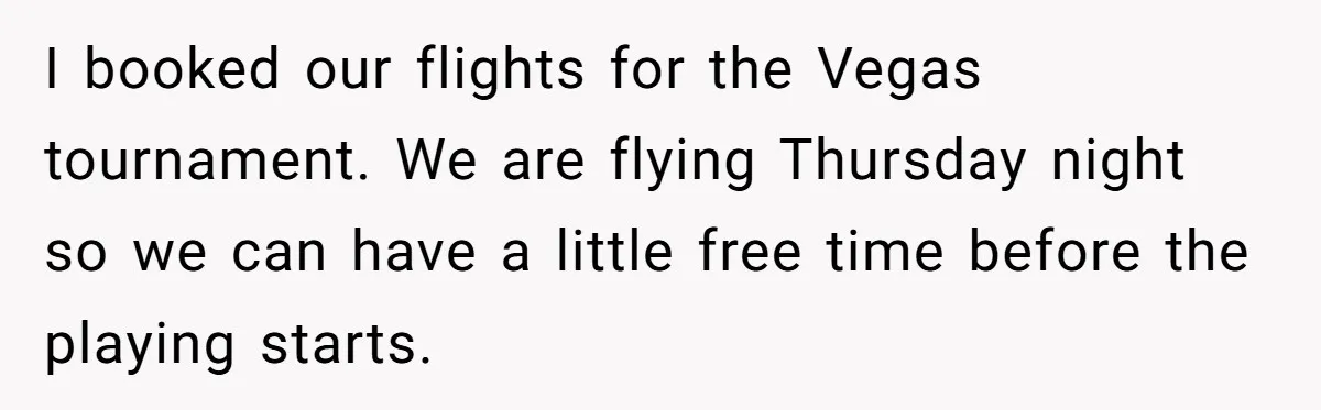 I booked our flights for the Vegas tournament. We are flying Thursday night so we can have a little free time before the playing starts.