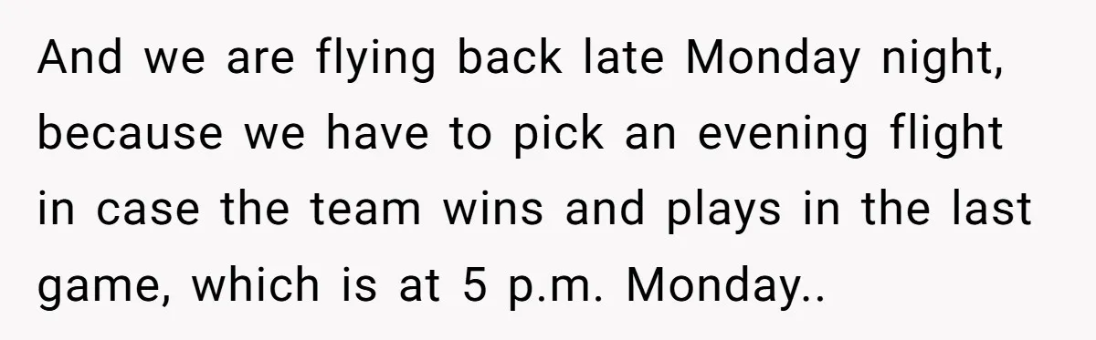 And we are flying back late Monday night, because we have to pick an evening flight in case the team wins and plays in the last game, which is at...