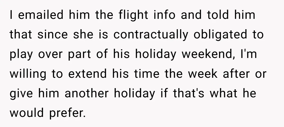 I emailed him the flight info and told him that since she is contractually obligated to play over part of his holiday weekend, I'm willing to extend his time the...