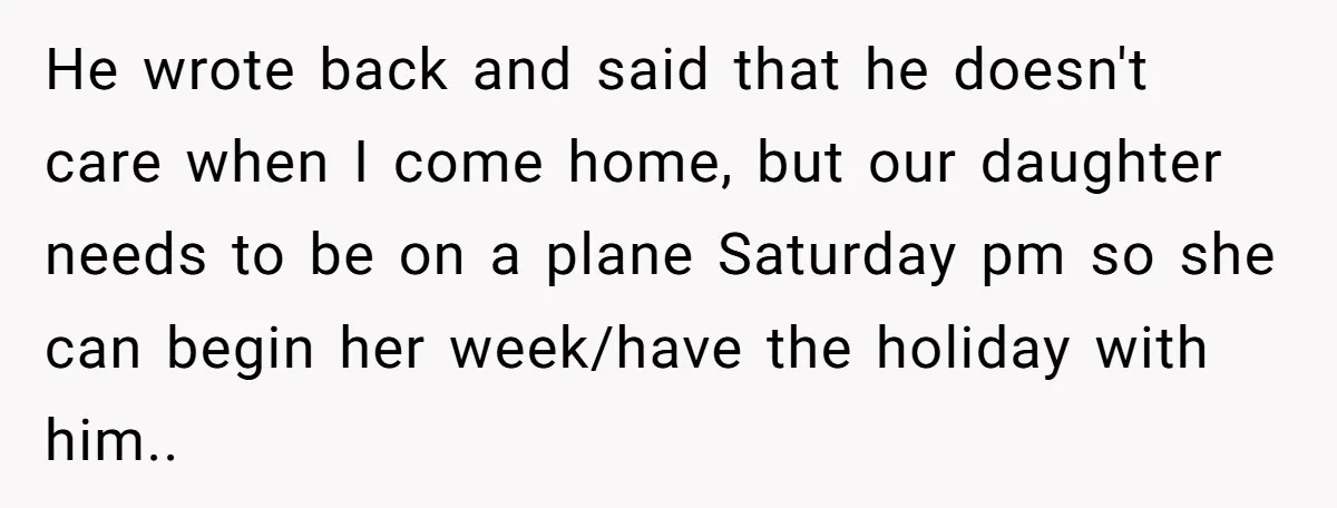 He wrote back and said that he doesn't care when I come home, but our daughter needs to be on a plane Saturday pm so she can begin her week/have...