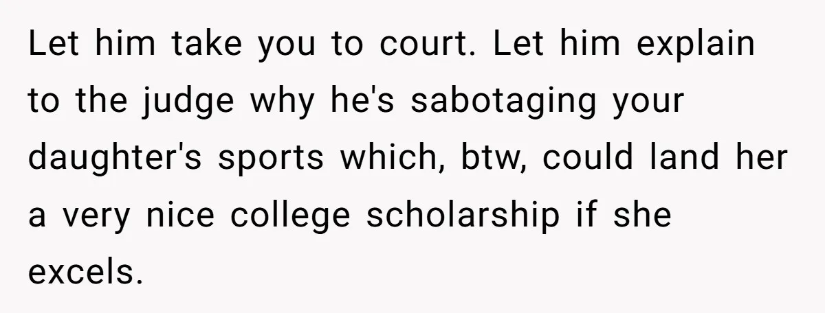 Let him take you to court. Let him explain to the judge why he's sabotaging your daughter's sports which, btw, could land her a very nice college scholarship if she...
