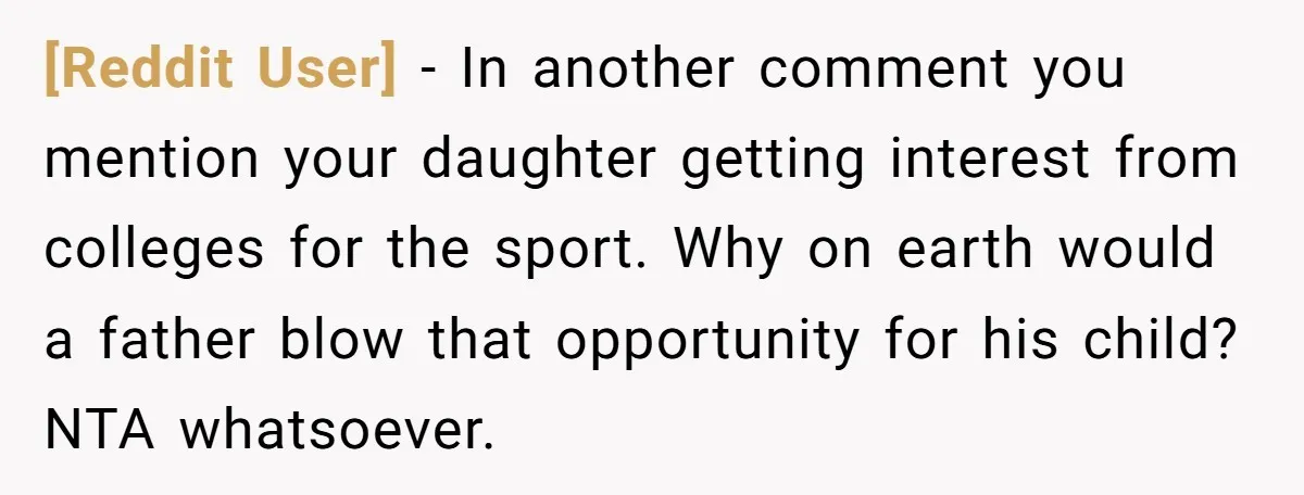 [Reddit User] − In another comment you mention your daughter getting interest from colleges for the sport. Why on earth would a father blow that opportunity for his child? NTA...