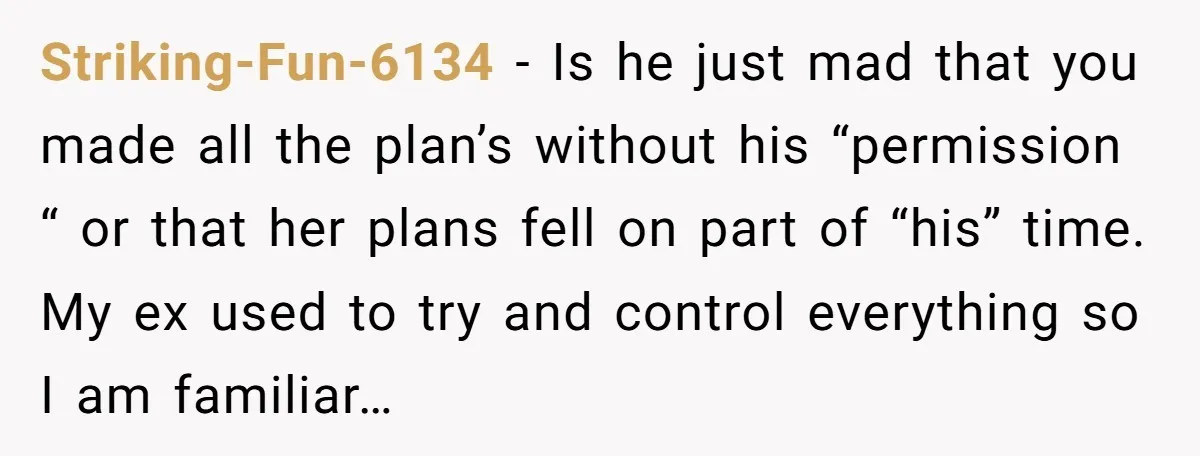 Striking-Fun-6134 − Is he just mad that you made all the plan’s without his “permission “ or that her plans fell on part of “his” time. My ex used to...