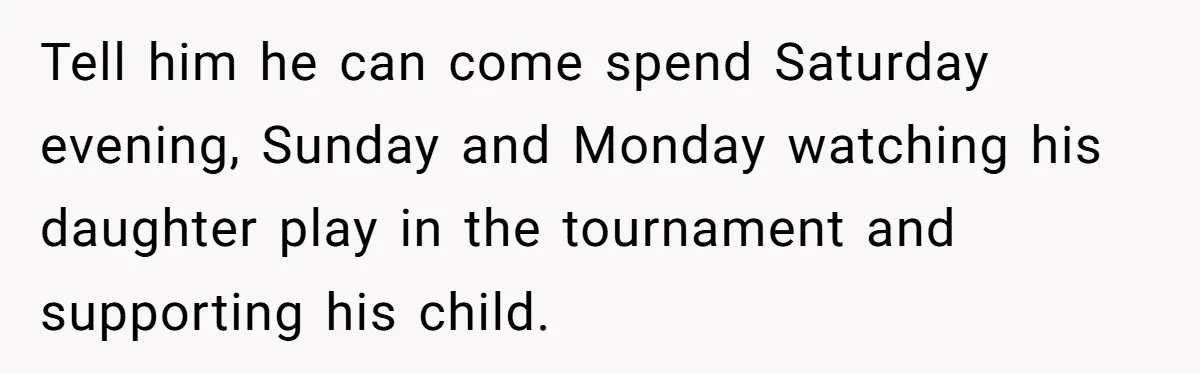 Tell him he can come spend Saturday evening, Sunday and Monday watching his daughter play in the tournament and supporting his child.