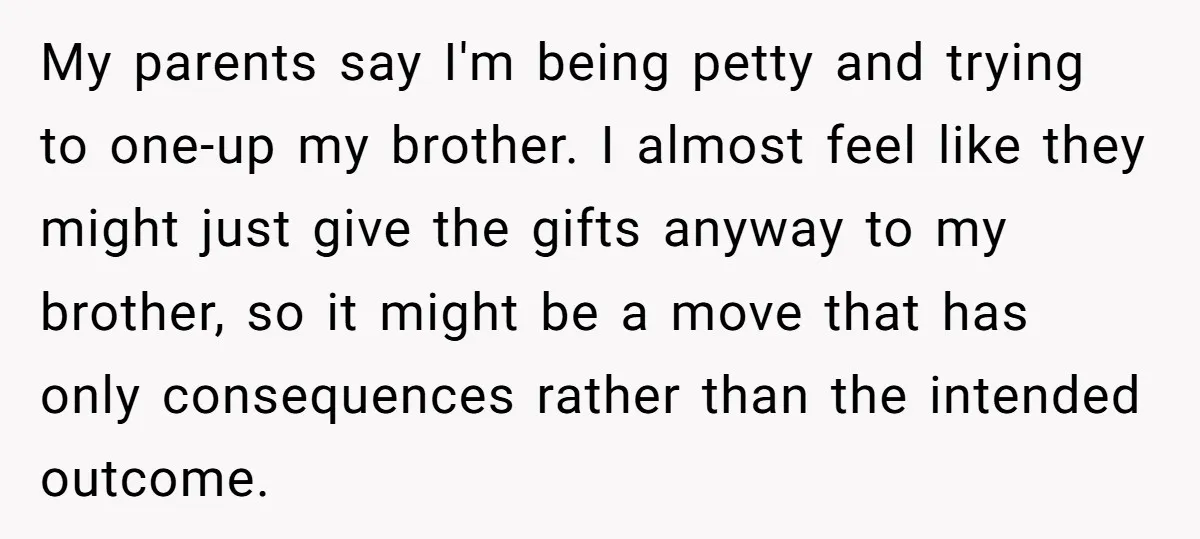 My parents say I'm being petty and trying to one-up my brother. I almost feel like they might just give the gifts anyway to my brother, so it might be...