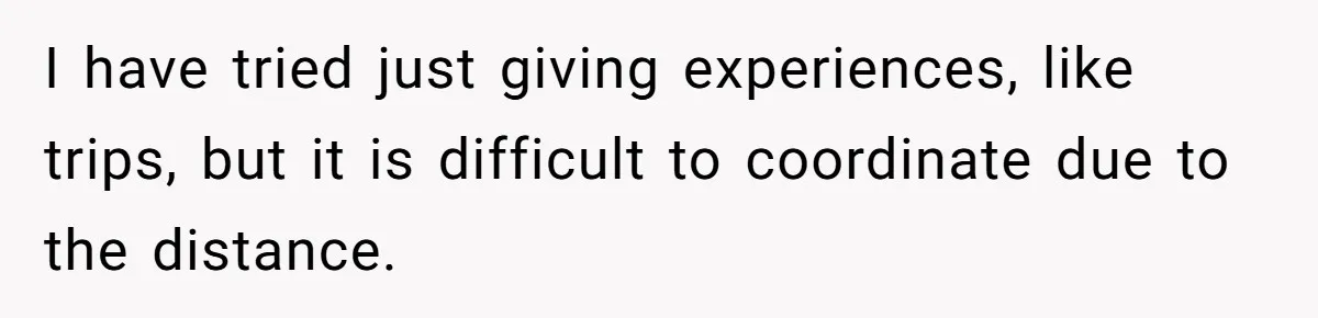 I have tried just giving experiences, like trips, but it is difficult to coordinate due to the distance.