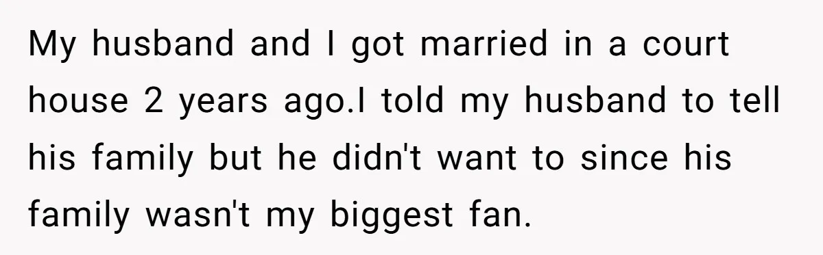 My husband and I got married in a court house 2 years ago.I told my husband to tell his family but he didn't want to since his family wasn't my...