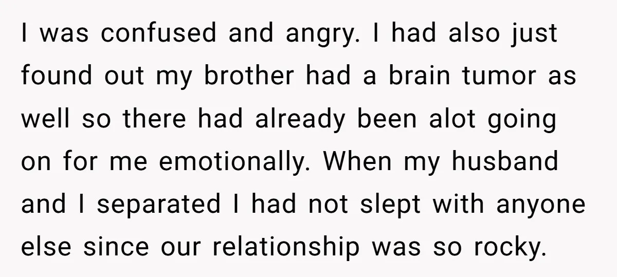 I was confused and angry. I had also just found out my brother had a brain tumor as well so there had already been alot going on for me emotionally....