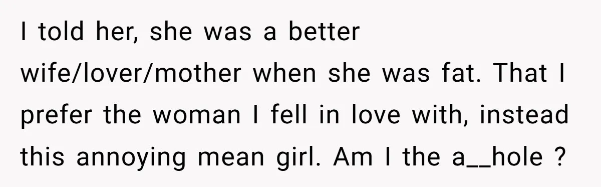 I told her, she was a better wife/lover/mother when she was fat. That I prefer the woman I fell in love with, instead this annoying mean girl. Am I the...