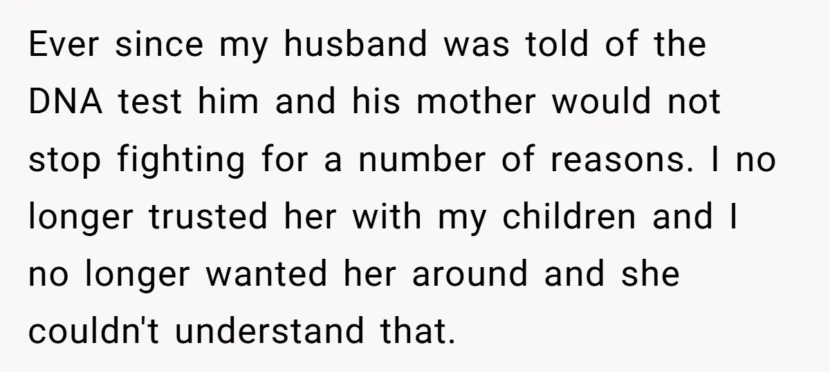 Ever since my husband was told of the DNA test him and his mother would not stop fighting for a number of reasons. I no longer trusted her with my...