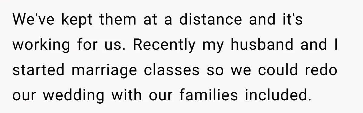 We've kept them at a distance and it's working for us. Recently my husband and I started marriage classes so we could redo our wedding with our families included.