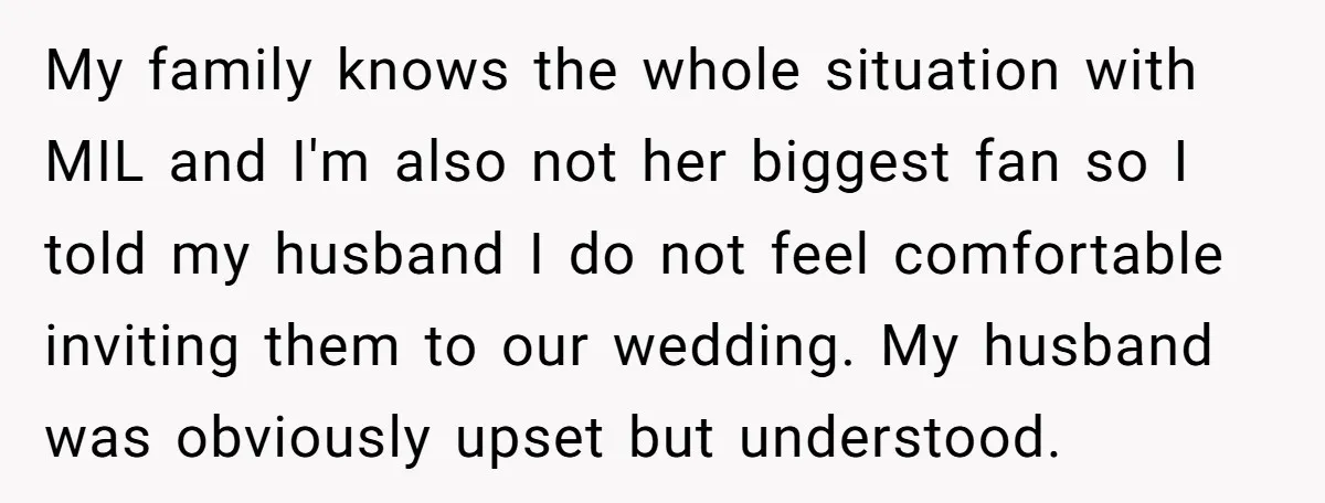 My family knows the whole situation with MIL and I'm also not her biggest fan so I told my husband I do not feel comfortable inviting them to our wedding....