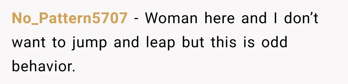 No_Pattern5707 − Woman here and I don’t want to jump and leap but this is odd behavior.