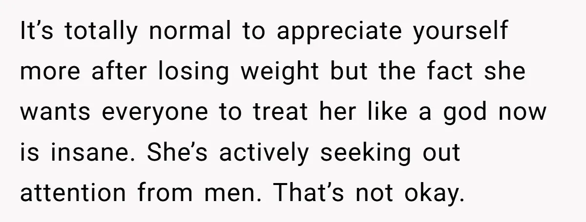 It’s totally normal to appreciate yourself more after losing weight but the fact she wants everyone to treat her like a god now is insane. She’s actively seeking out attention...