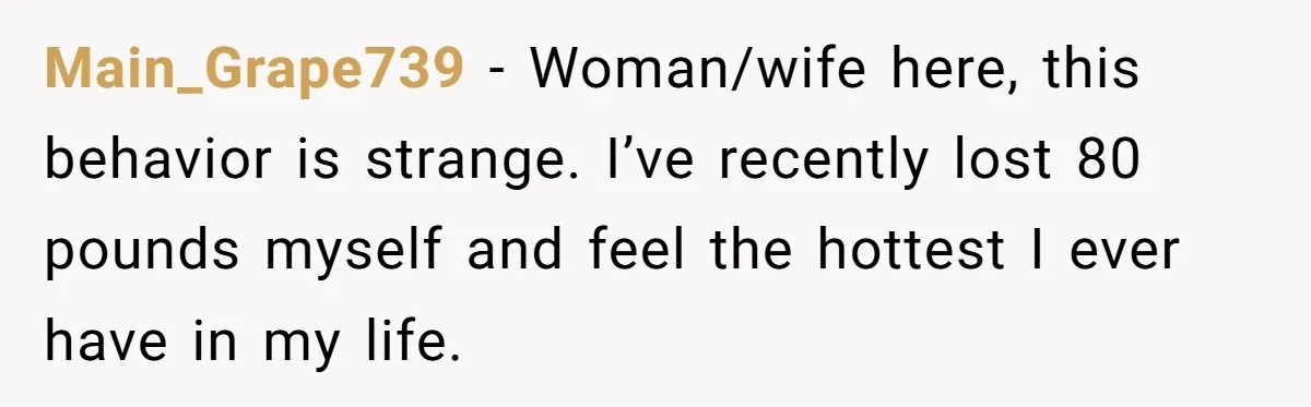Main_Grape739 − Woman/wife here, this behavior is strange. I’ve recently lost 80 pounds myself and feel the hottest I ever have in my life.