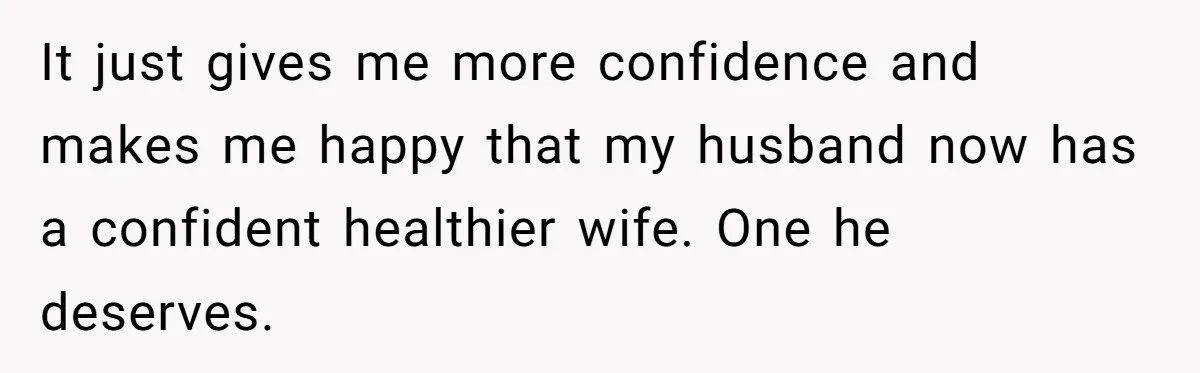 It just gives me more confidence and makes me happy that my husband now has a confident healthier wife. One he deserves.