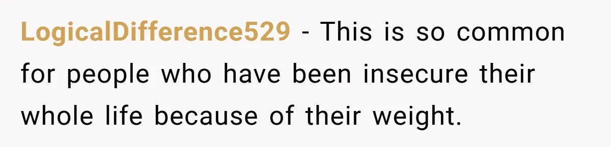 LogicalDifference529 − This is so common for people who have been insecure their whole life because of their weight.