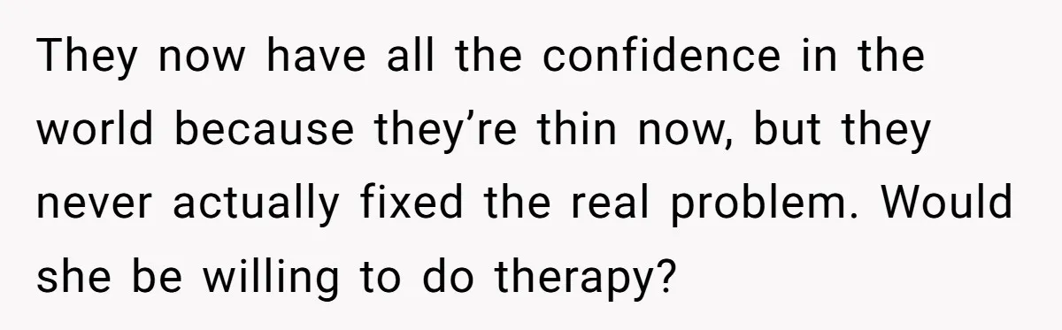 They now have all the confidence in the world because they’re thin now, but they never actually fixed the real problem. Would she be willing to do therapy?