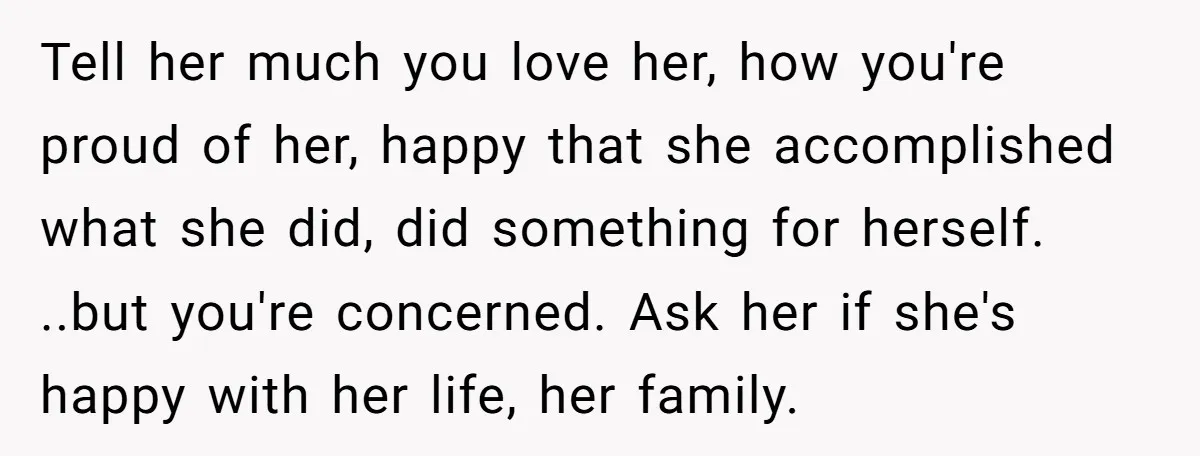 Tell her much you love her, how you're proud of her, happy that she accomplished what she did, did something for herself. ..but you're concerned. Ask her if she's happy...