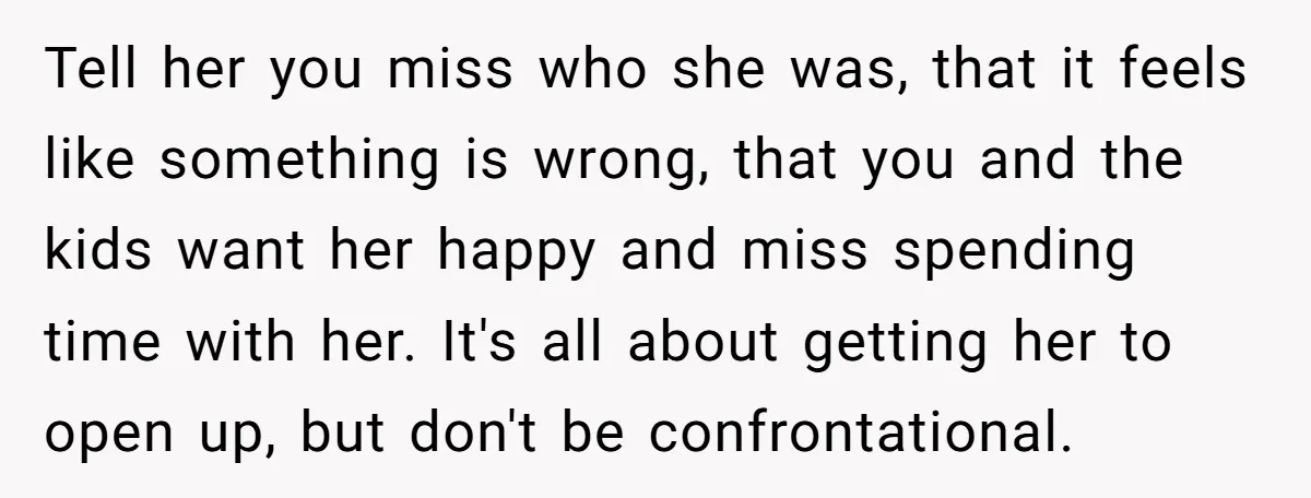 Tell her you miss who she was, that it feels like something is wrong, that you and the kids want her happy and miss spending time with her. It's all...