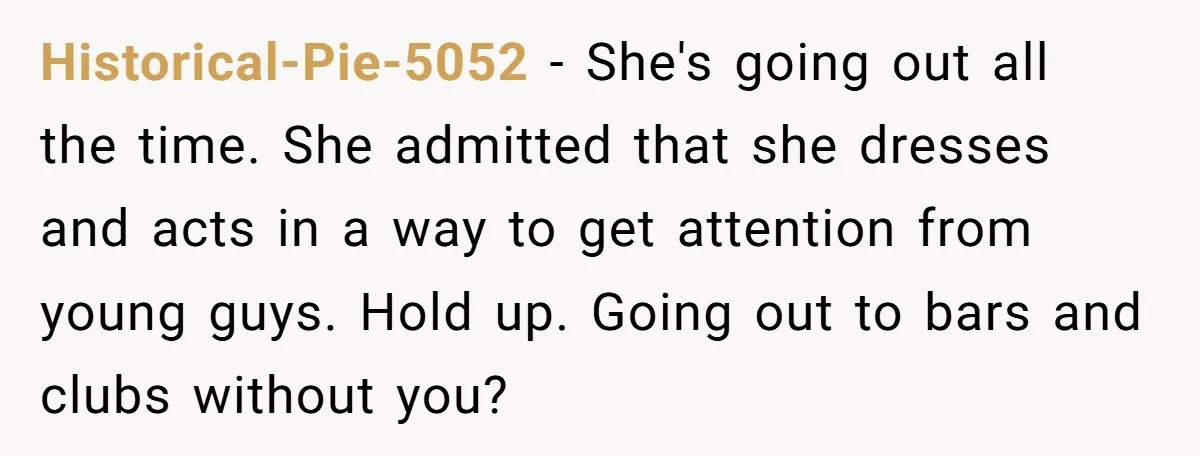 Historical-Pie-5052 − She's going out all the time. She admitted that she dresses and acts in a way to get attention from young guys. Hold up. Going out to bars...