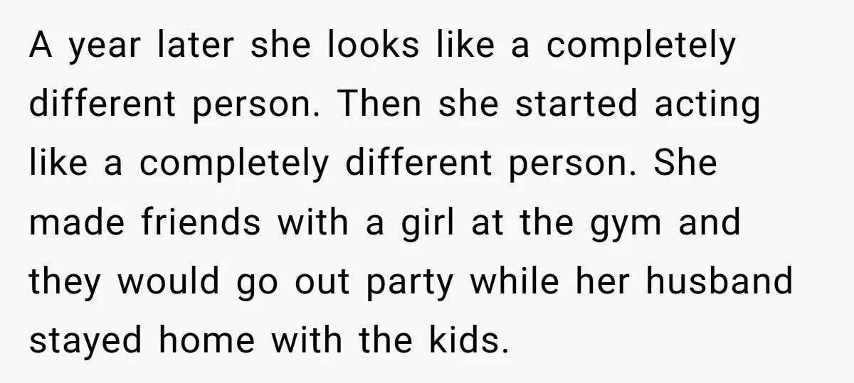 A year later she looks like a completely different person. Then she started acting like a completely different person. She made friends with a girl at the gym and they...