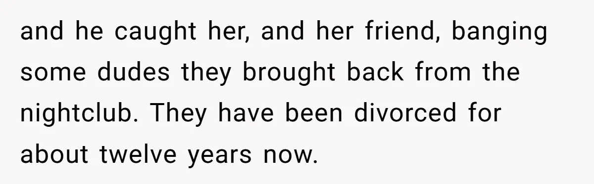 and he caught her, and her friend, banging some dudes they brought back from the nightclub. They have been divorced for about twelve years now.