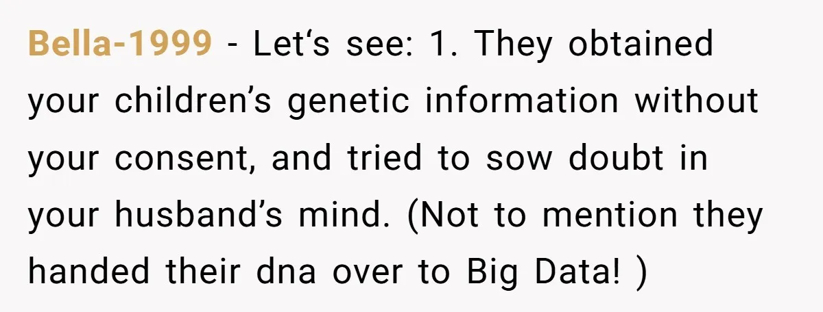 Bella-1999 − Let‘s see: 1. They obtained your children’s genetic information without your consent, and tried to sow doubt in your husband’s mind. (Not to mention they handed their dna...