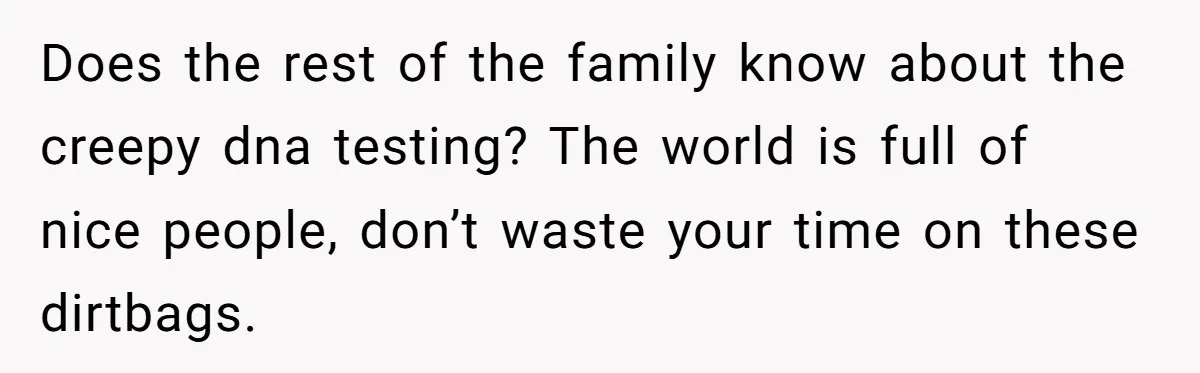Does the rest of the family know about the creepy dna testing? The world is full of nice people, don’t waste your time on these dirtbags.