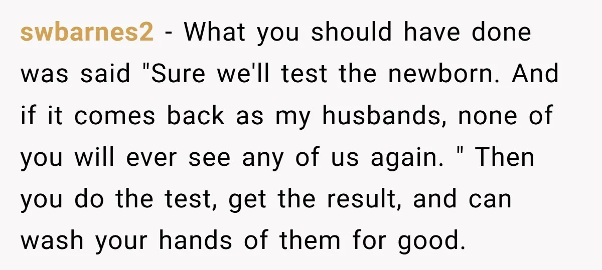 swbarnes2 − What you should have done was said "Sure we'll test the newborn. And if it comes back as my husbands, none of you will ever see any of...