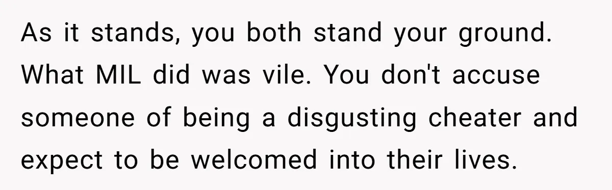 As it stands, you both stand your ground. What MIL did was vile. You don't accuse someone of being a disgusting cheater and expect to be welcomed into their lives.
