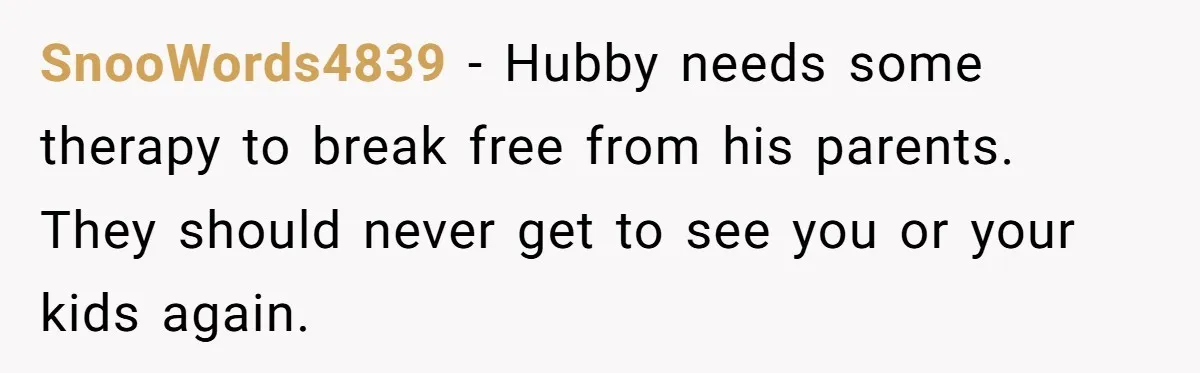 SnooWords4839 − Hubby needs some therapy to break free from his parents. They should never get to see you or your kids again.