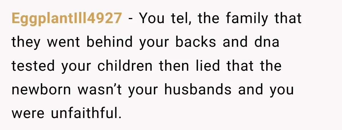 EggplantIll4927 − You tel, the family that they went behind your backs and dna tested your children then lied that the newborn wasn’t your husbands and you were unfaithful.