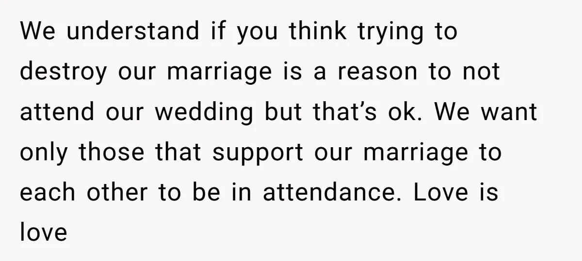 We understand if you think trying to destroy our marriage is a reason to not attend our wedding but that’s ok. We want only those that support our marriage to...