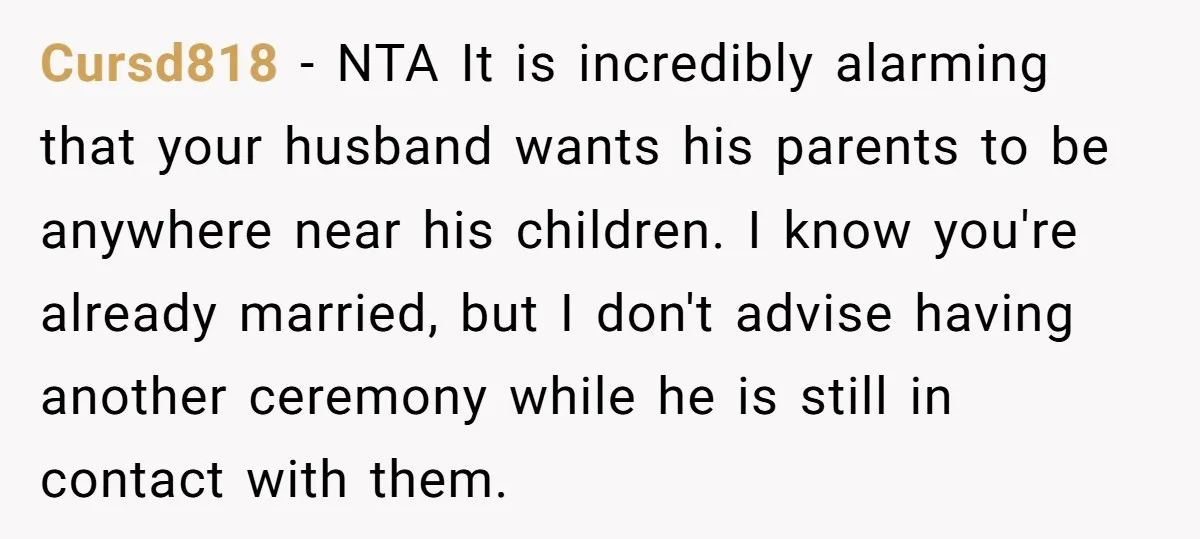 Cursd818 − NTA It is incredibly alarming that your husband wants his parents to be anywhere near his children. I know you're already married, but I don't advise having another...