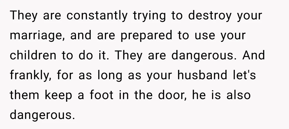They are constantly trying to destroy your marriage, and are prepared to use your children to do it. They are dangerous. And frankly, for as long as your husband let's...