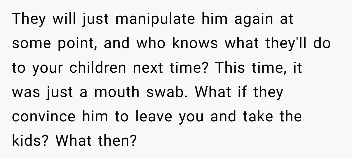 They will just manipulate him again at some point, and who knows what they'll do to your children next time? This time, it was just a mouth swab. What if...
